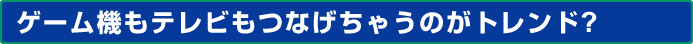 ゲーム機もテレビもつなげちゃうのがトレンド?