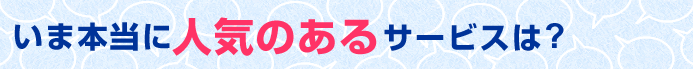 いま本当に人気のあるサービスは?