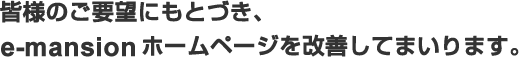 皆様のご要望にもとづき、e-mansionホームページを改善してまいります。